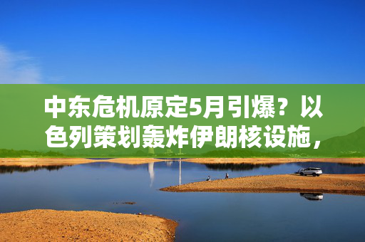 中东危机原定5月引爆？以色列策划轰炸伊朗核设施，特朗普突叫停！