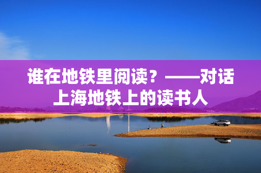 谁在地铁里阅读？——对话上海地铁上的读书人
