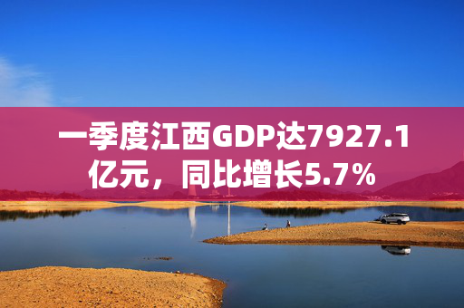 一季度江西GDP达7927.1亿元，同比增长5.7%