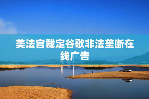 美法官裁定谷歌非法垄断在线广告