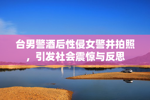 台男警酒后性侵女警并拍照，引发社会震惊与反思