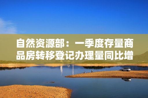 自然资源部：一季度存量商品房转移登记办理量同比增长超三成
