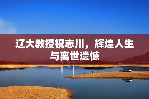 辽大教授祝志川，辉煌人生与离世遗憾