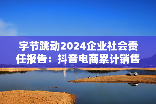 字节跳动2024企业社会责任报告：抖音电商累计销售农特产品71亿单