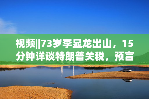 视频||73岁李显龙出山，15分钟详谈特朗普关税，预言这场大战结局