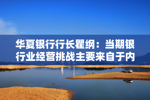 华夏银行行长瞿纲：当期银行业经营挑战主要来自于内需不足、市场竞争加剧