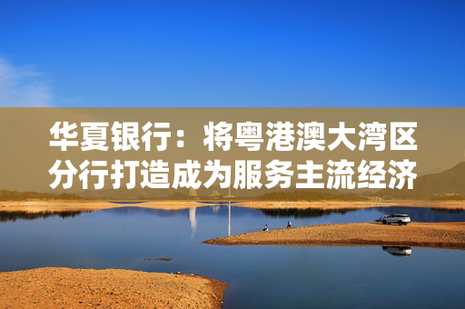 华夏银行：将粤港澳大湾区分行打造成为服务主流经济的改革示范区和先行引领区