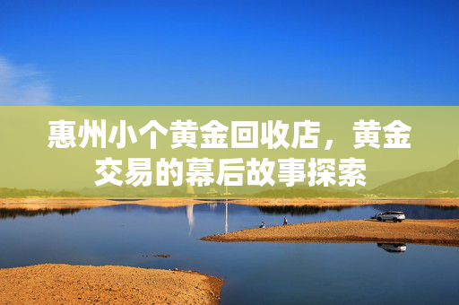 惠州小个黄金回收店，黄金交易的幕后故事探索
