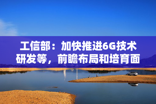 工信部：加快推进6G技术研发等，前瞻布局和培育面向6G的应用产业生态