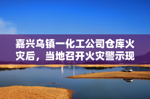 嘉兴乌镇一化工公司仓库火灾后，当地召开火灾警示现场会