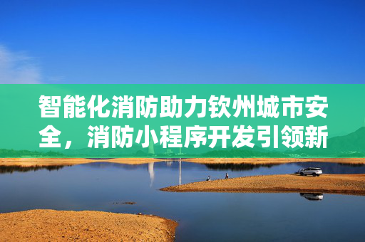 智能化消防助力钦州城市安全，消防小程序开发引领新潮流