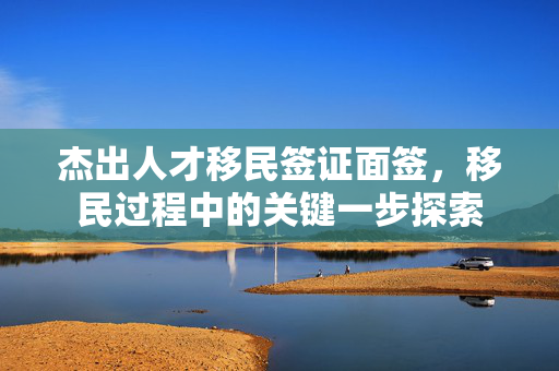 杰出人才移民签证面签，移民过程中的关键一步探索