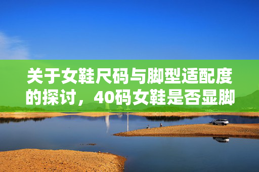 关于女鞋尺码与脚型适配度的探讨，40码女鞋是否显脚小？
