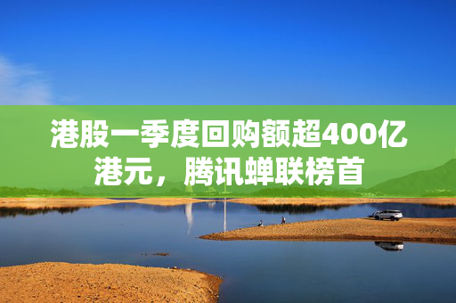 港股一季度回购额超400亿港元，腾讯蝉联榜首