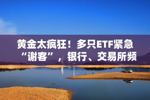 黄金太疯狂！多只ETF紧急“谢客”，银行、交易所频频提示风险
