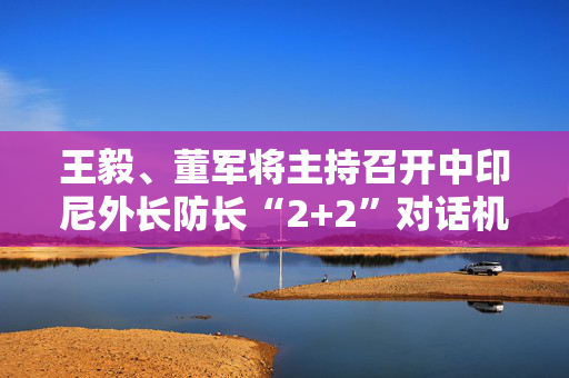 王毅、董军将主持召开中印尼外长防长“2+2”对话机制首次部长级会议