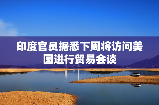 印度官员据悉下周将访问美国进行贸易会谈