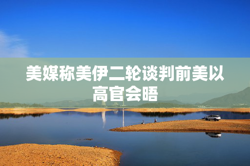 美媒称美伊二轮谈判前美以高官会晤