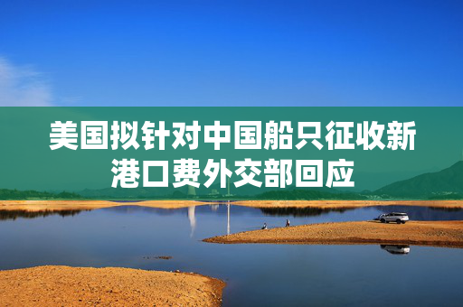 美国拟针对中国船只征收新港口费外交部回应