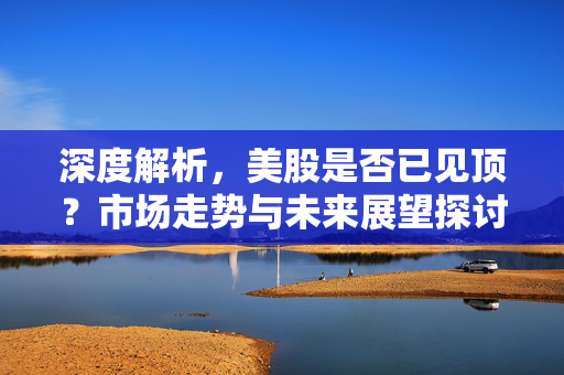 深度解析，美股是否已见顶？市场走势与未来展望探讨。