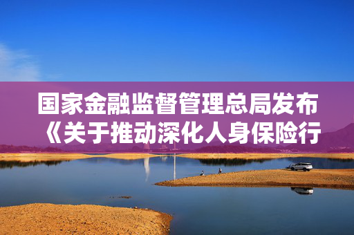 国家金融监督管理总局发布《关于推动深化人身保险行业 个人营销体制改革的通知》