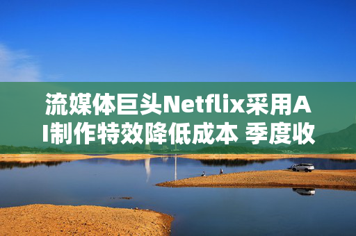 流媒体巨头Netflix采用AI制作特效降低成本 季度收益超预期