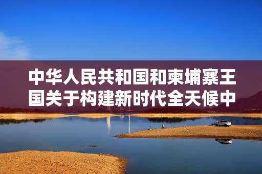 中华人民共和国和柬埔寨王国关于构建新时代全天候中柬命运共同体、落实三大全球倡议的联合声明