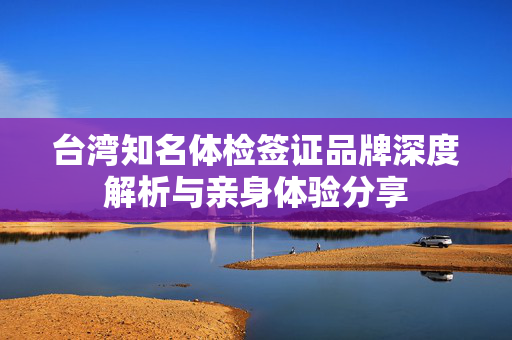 台湾知名体检签证品牌深度解析与亲身体验分享