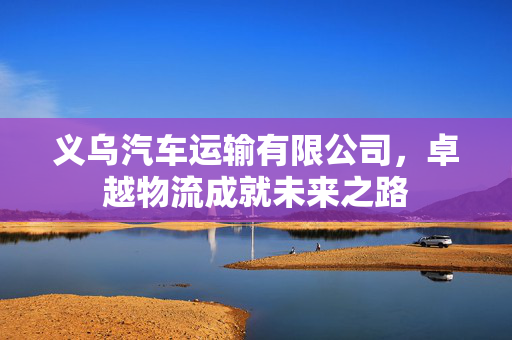 义乌汽车运输有限公司，卓越物流成就未来之路