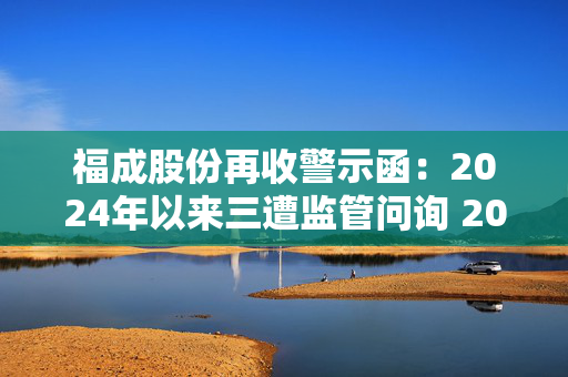 福成股份再收警示函：2024年以来三遭监管问询 2024 年业绩持续承压