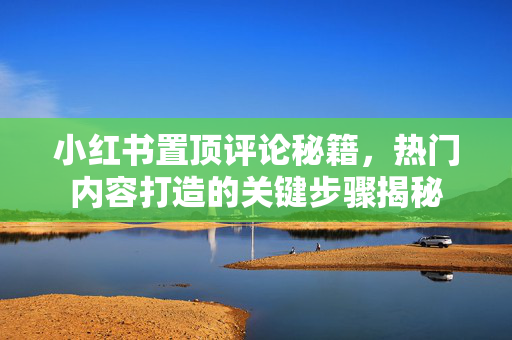 小红书置顶评论秘籍，热门内容打造的关键步骤揭秘