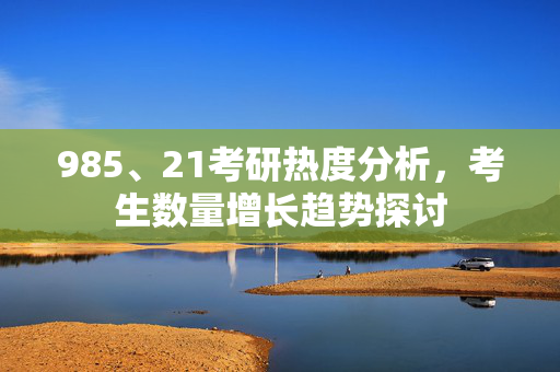 985、21考研热度分析，考生数量增长趋势探讨