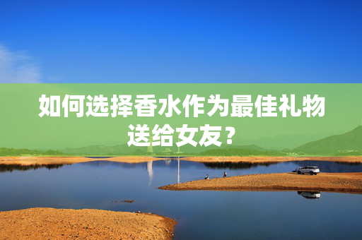 如何选择香水作为最佳礼物送给女友？