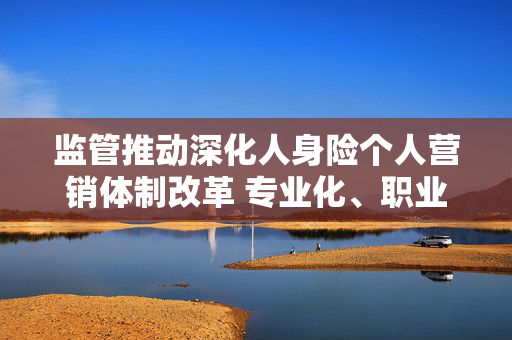 监管推动深化人身险个人营销体制改革 专业化、职业化是关键词