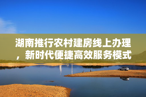湖南推行农村建房线上办理，新时代便捷高效服务模式