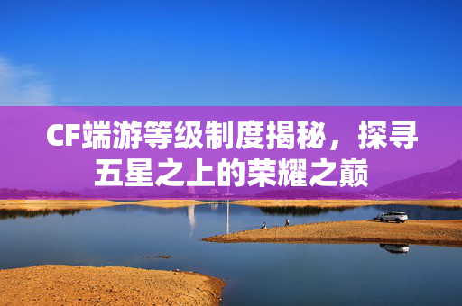 CF端游等级制度揭秘，探寻五星之上的荣耀之巅