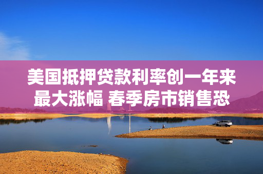 美国抵押贷款利率创一年来最大涨幅 春季房市销售恐承压