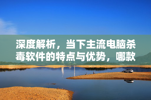 深度解析，当下主流电脑杀毒软件的特点与优势，哪款最准确？