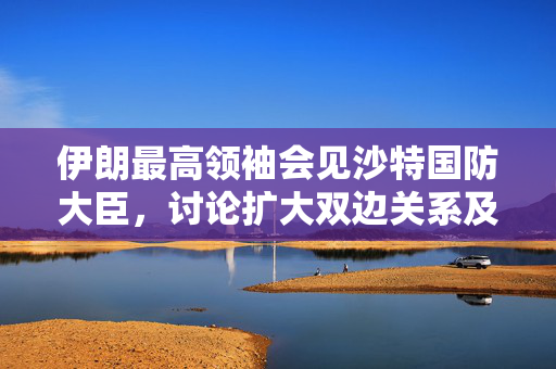 伊朗最高领袖会见沙特国防大臣，讨论扩大双边关系及各领域合作