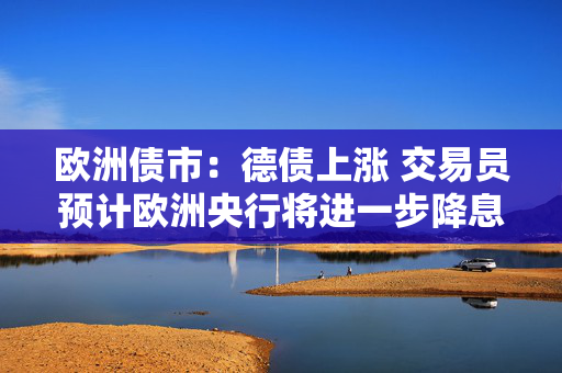 欧洲债市：德债上涨 交易员预计欧洲央行将进一步降息