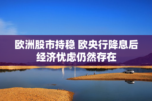 欧洲股市持稳 欧央行降息后经济忧虑仍然存在