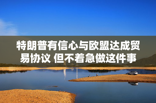 特朗普有信心与欧盟达成贸易协议 但不着急做这件事