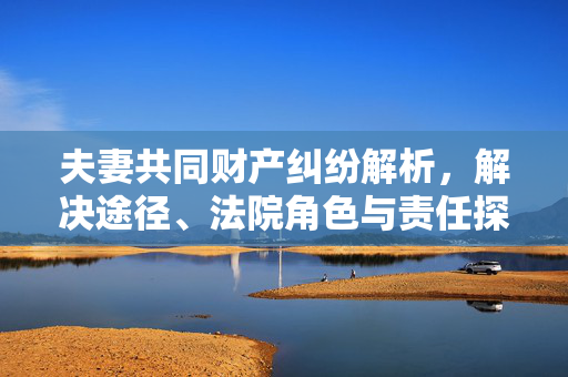 夫妻共同财产纠纷解析，解决途径、法院角色与责任探究
