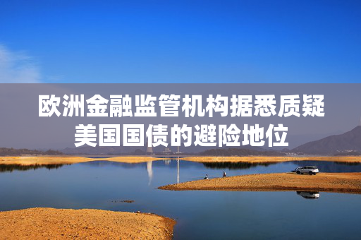 欧洲金融监管机构据悉质疑美国国债的避险地位