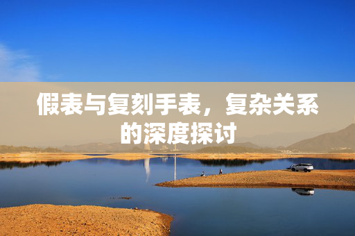 假表与复刻手表，复杂关系的深度探讨