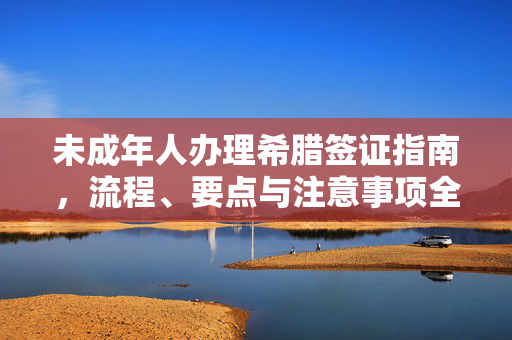 未成年人办理希腊签证指南，流程、要点与注意事项全解析