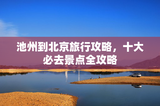 池州到北京旅行攻略，十大必去景点全攻略