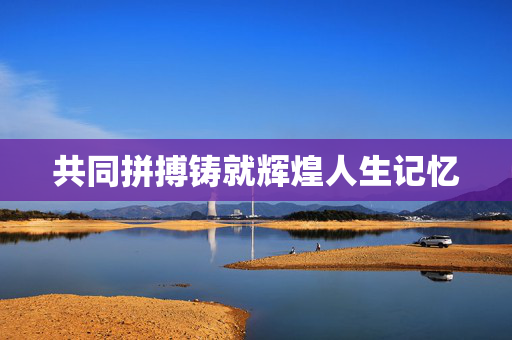 共同拼搏铸就辉煌人生记忆