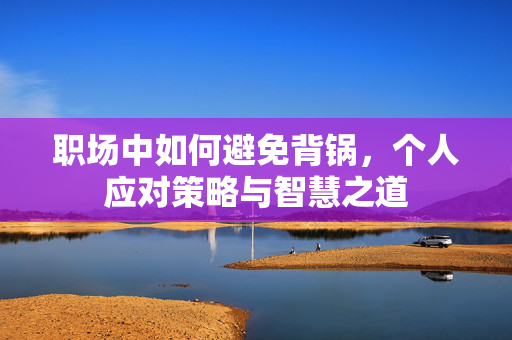 职场中如何避免背锅，个人应对策略与智慧之道