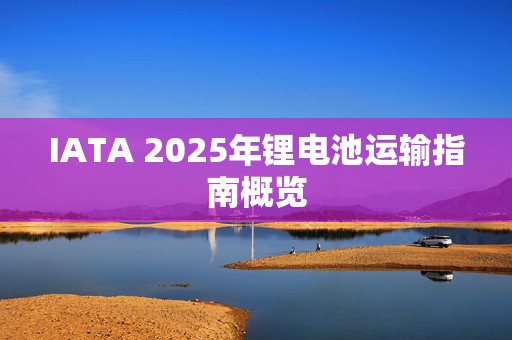 IATA 2025年锂电池运输指南概览